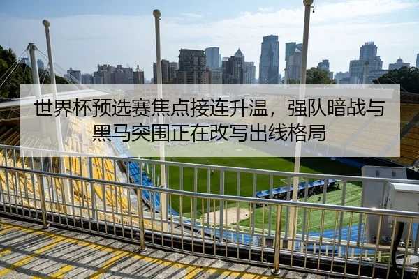 世界杯预选赛焦点接连升温，强队暗战与黑马突围正在改写出线格局